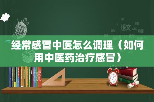 经常感冒中医怎么调理（如何用中医药治疗感冒）