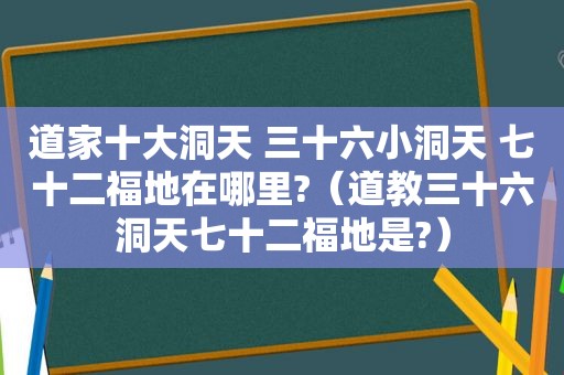 道家十大洞天 三十六小洞天 七十二福地在哪里?（道教三十六洞天七十二福地是?）