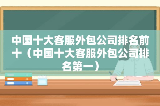 中国十大客服外包公司排名前十（中国十大客服外包公司排名第一）