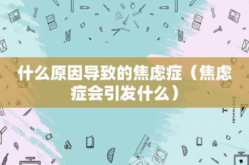 什么原因导致的焦虑症（焦虑症会引发什么）