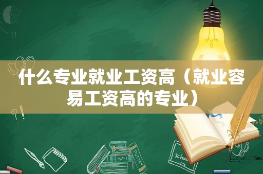 什么专业就业工资高（就业容易工资高的专业）