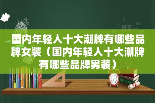 国内年轻人十大潮牌有哪些品牌女装（国内年轻人十大潮牌有哪些品牌男装）