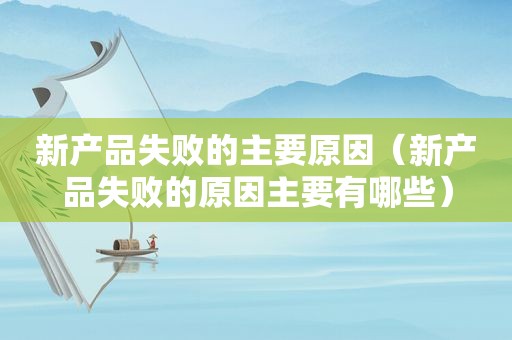新产品失败的主要原因（新产品失败的原因主要有哪些）