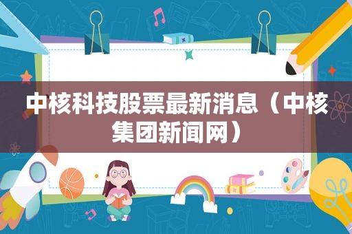 中核科技股票最新消息（中核集团新闻网）