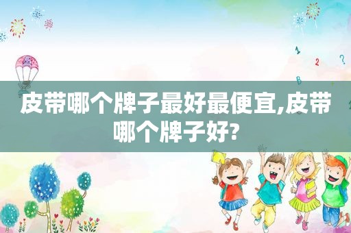 皮带哪个牌子最好最便宜,皮带哪个牌子好?
