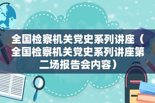 全国检察机关党史系列讲座（全国检察机关党史系列讲座第二场报告会内容）