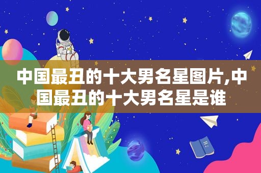 中国最丑的十大男名星图片,中国最丑的十大男名星是谁
