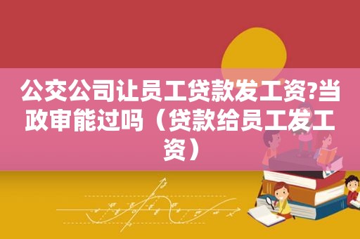 公交公司让员工贷款发工资?当政审能过吗（贷款给员工发工资）