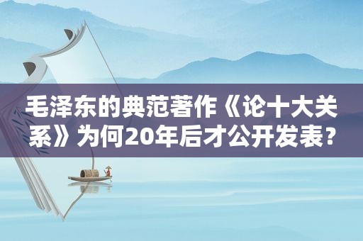  *** 的典范著作《论十大关系》为何20年后才公开发表？