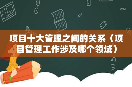 项目十大管理之间的关系（项目管理工作涉及哪个领域）
