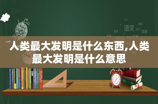 人类最大发明是什么东西,人类最大发明是什么意思