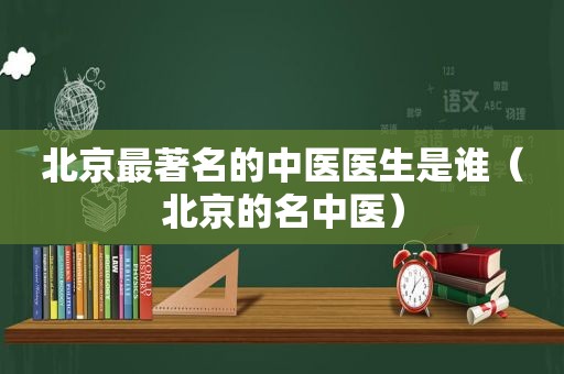 北京最著名的中医医生是谁（北京的名中医）