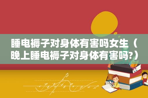 睡电褥子对身体有害吗女生（晚上睡电褥子对身体有害吗?）