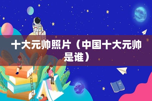 十大元帅照片（中国十大元帅是谁）