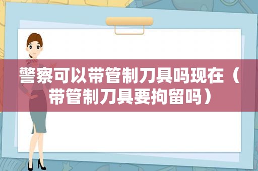 警察可以带管制刀具吗现在（带管制刀具要拘留吗）