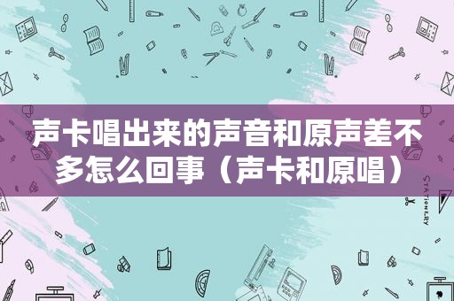 声卡唱出来的声音和原声差不多怎么回事（声卡和原唱）