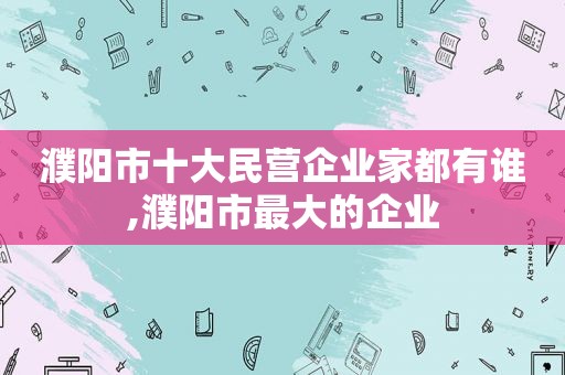 濮阳市十大民营企业家都有谁,濮阳市最大的企业