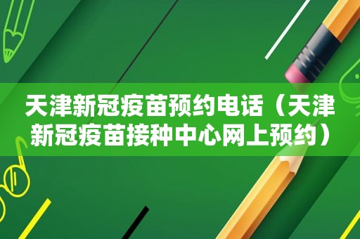 天津新冠疫苗预约电话（天津新冠疫苗接种中心网上预约）