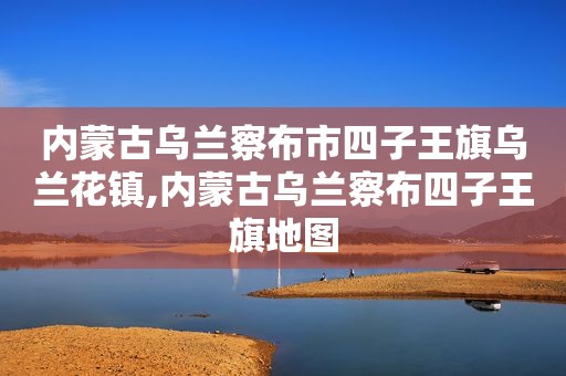 内蒙古乌兰察布市四子王旗乌兰花镇,内蒙古乌兰察布四子王旗地图