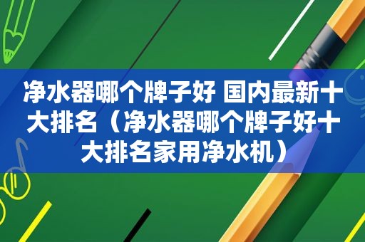 净水器哪个牌子好 国内最新十大排名（净水器哪个牌子好十大排名家用净水机）