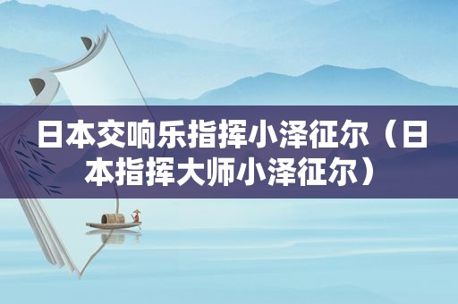 日本交响乐指挥小泽征尔（日本指挥大师小泽征尔）
