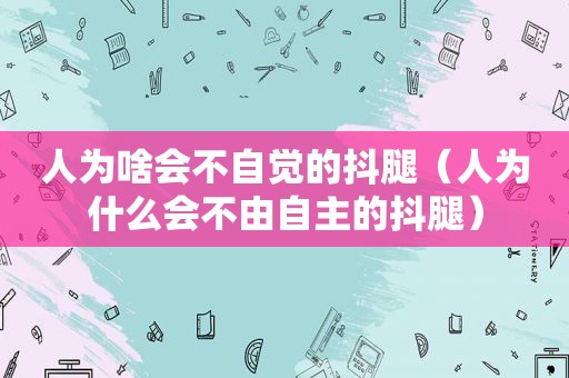人为啥会不自觉的抖腿（人为什么会不由自主的抖腿）
