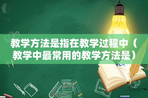 教学方法是指在教学过程中（教学中最常用的教学方法是）