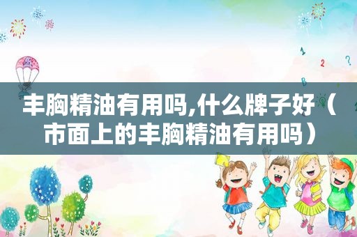 丰胸精油有用吗,什么牌子好（市面上的丰胸精油有用吗）