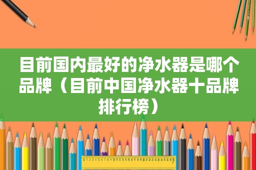 目前国内最好的净水器是哪个品牌（目前中国净水器十品牌排行榜）