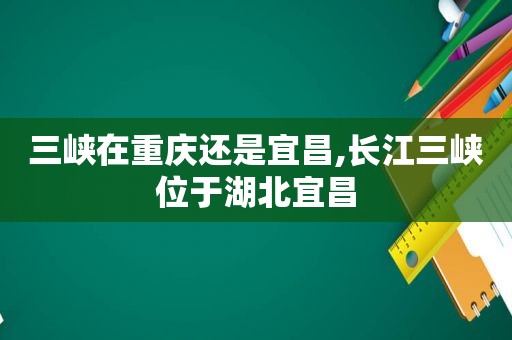 三峡在重庆还是宜昌,长江三峡位于湖北宜昌