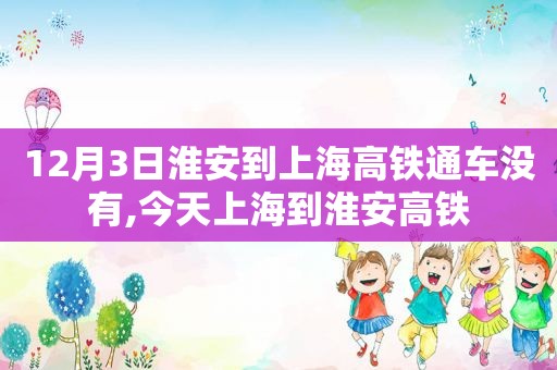 12月3日淮安到上海高铁通车没有,今天上海到淮安高铁