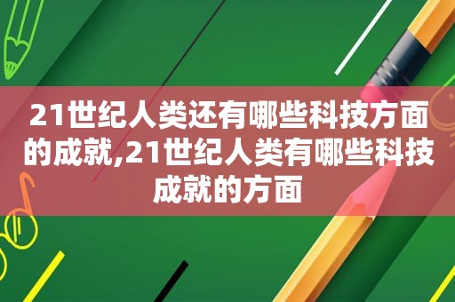 21世纪人类还有哪些科技方面的成就,21世纪人类有哪些科技成就的方面