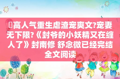 ⛱高人气重生虐渣宠爽文?宠妻无下限?《封爷的小妖精又在缠人了》封南修 舒念微已经完结全文阅读
