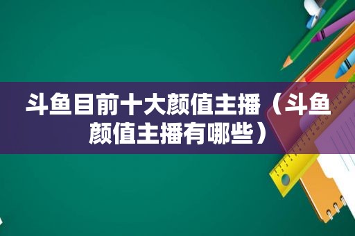斗鱼目前十大颜值主播（斗鱼颜值主播有哪些）