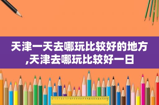 天津一天去哪玩比较好的地方,天津去哪玩比较好一日