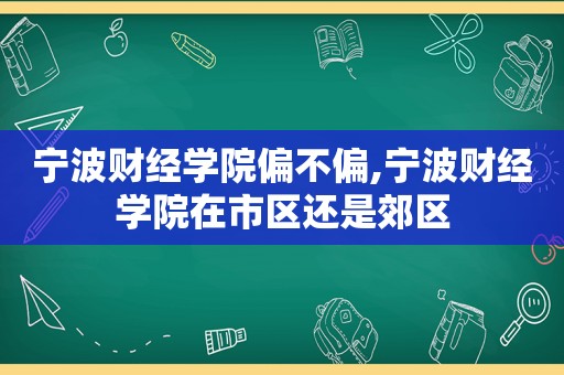 宁波财经学院偏不偏,宁波财经学院在市区还是郊区