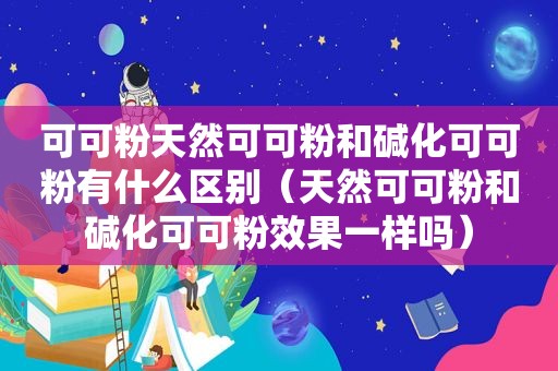 可可粉天然可可粉和碱化可可粉有什么区别（天然可可粉和碱化可可粉效果一样吗）