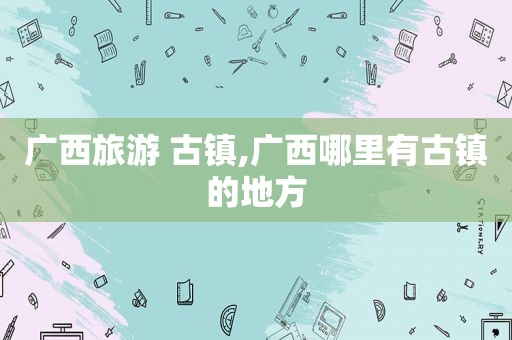 广西旅游 古镇,广西哪里有古镇的地方