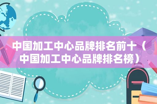 中国加工中心品牌排名前十（中国加工中心品牌排名榜）