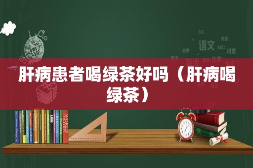 肝病患者喝绿茶好吗（肝病喝绿茶）