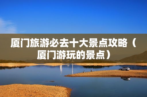 厦门旅游必去十大景点攻略（厦门游玩的景点）