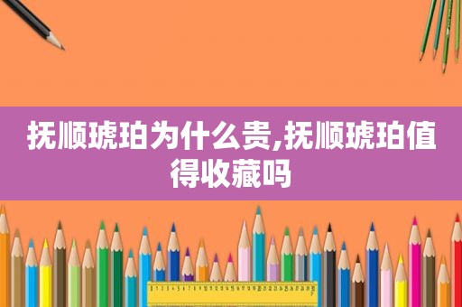 抚顺琥珀为什么贵,抚顺琥珀值得收藏吗