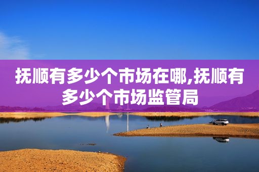 抚顺有多少个市场在哪,抚顺有多少个市场监管局