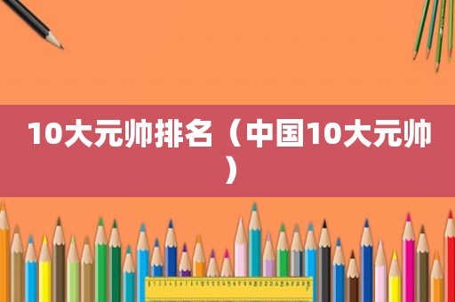 10大元帅排名（中国10大元帅）