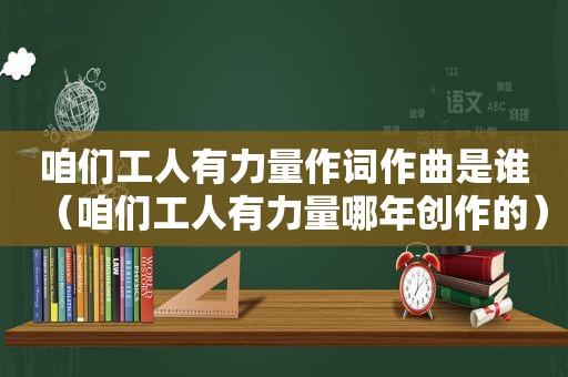 咱们工人有力量作词作曲是谁（咱们工人有力量哪年创作的）