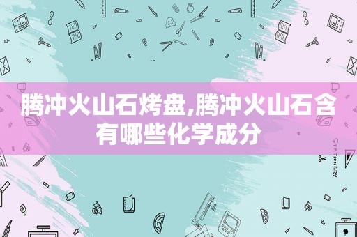 腾冲火山石烤盘,腾冲火山石含有哪些化学成分
