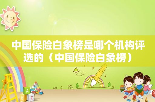 中国保险白象榜是哪个机构评选的（中国保险白象榜）