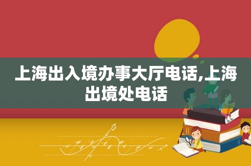 上海出入境办事大厅电话,上海出境处电话