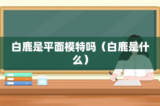 白鹿是平面模特吗（白鹿是什么）