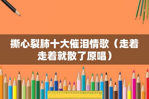 撕心裂肺十大催泪情歌（走着走着就散了原唱）